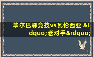 毕尔巴鄂竞技vs瓦伦西亚 “老对手”们的赛场重逢